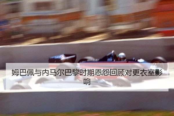 姆巴佩与内马尔巴黎时期恩怨回顾对更衣室影响