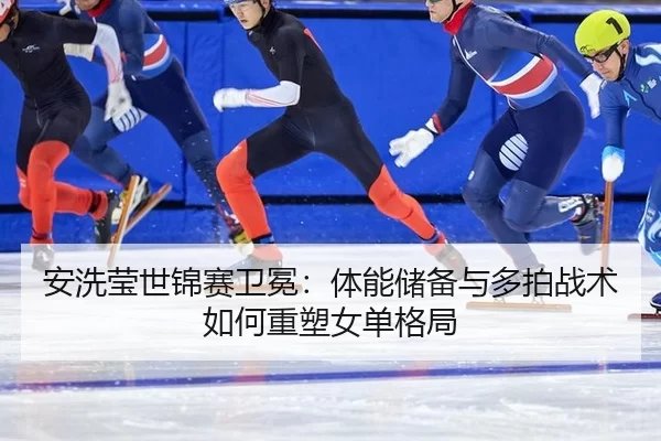 安洗莹世锦赛卫冕：体能储备与多拍战术如何重塑女单格局